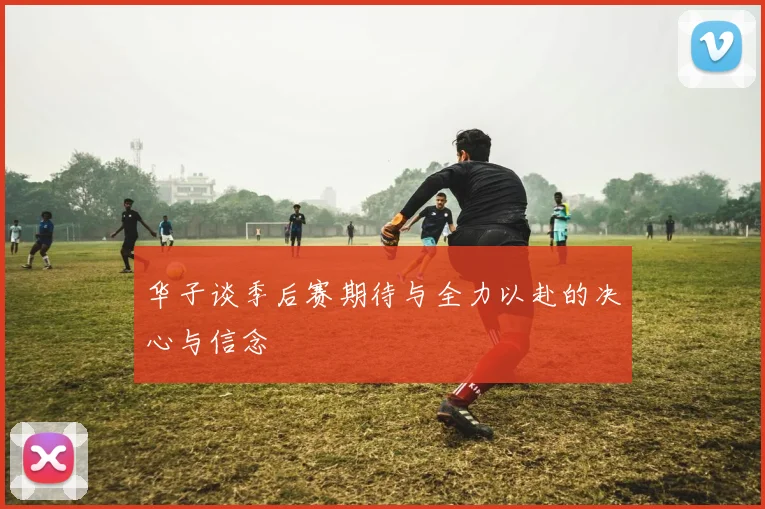 华子谈季后赛期待与全力以赴的决心与信念