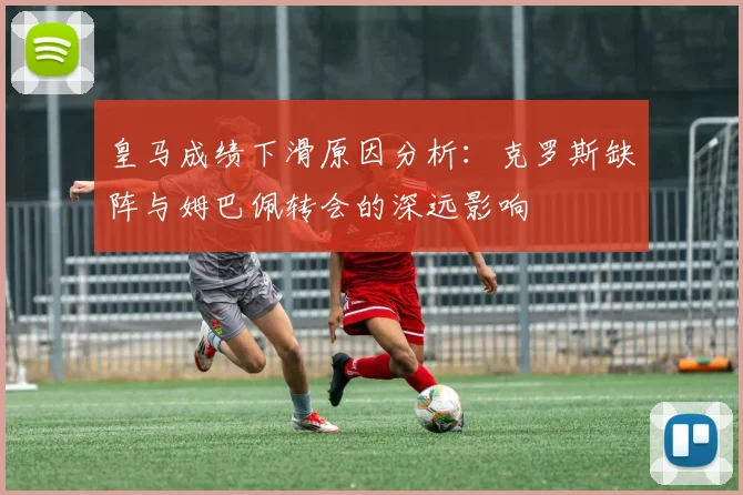 皇马成绩下滑原因分析：克罗斯缺阵与姆巴佩转会的深远影响