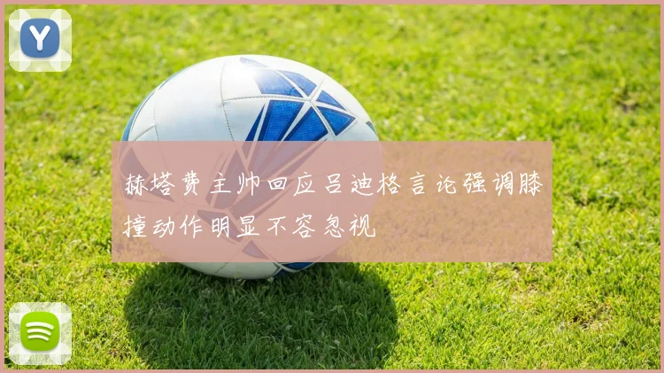 赫塔费主帅回应吕迪格言论强调膝撞动作明显不容忽视