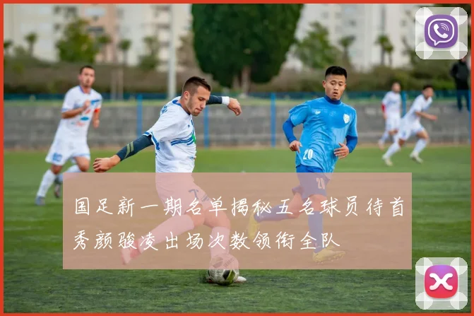 国足新一期名单揭秘五名球员待首秀颜骏凌出场次数领衔全队