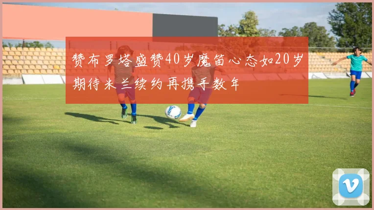 赞布罗塔盛赞40岁魔笛心态如20岁期待米兰续约再携手数年