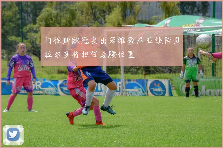 门德斯欧冠复出若维蒂尼亚缺阵贝拉尔多将担任后腰位置