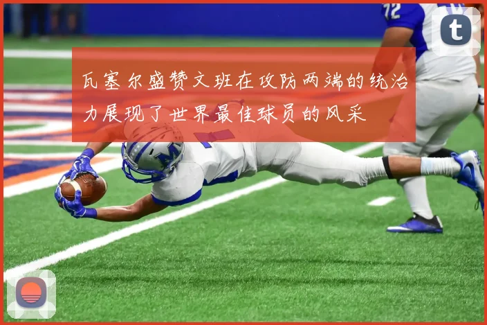 瓦塞尔盛赞文班在攻防两端的统治力展现了世界最佳球员的风采