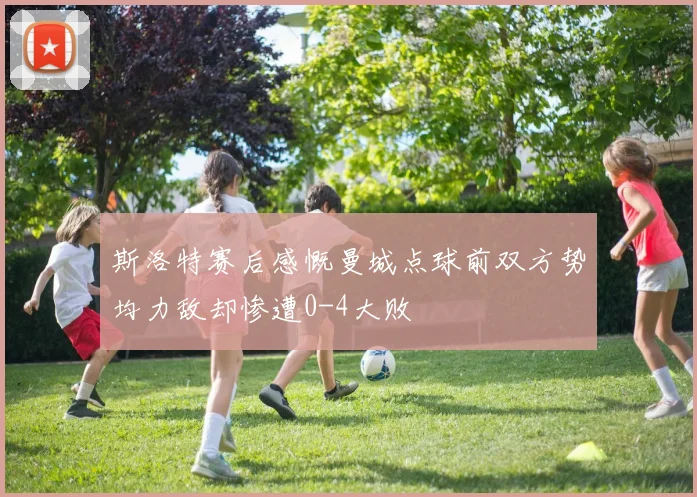 斯洛特赛后感慨曼城点球前双方势均力敌却惨遭0-4大败