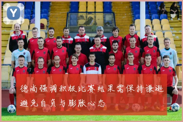 德尚强调积极比赛结果需保持谦逊避免自负与膨胀心态