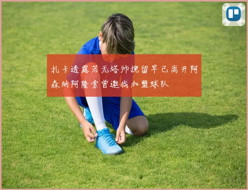 扎卡透露若无塔帅挽留早已离开阿森纳阿隆索曾邀我加盟球队