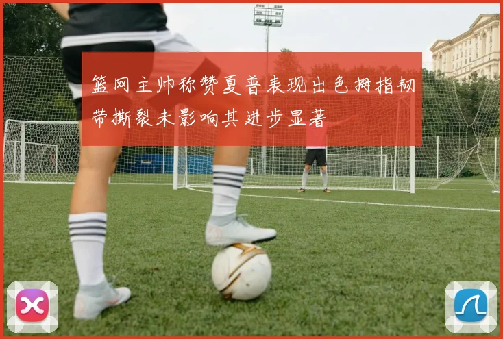 篮网主帅称赞夏普表现出色拇指韧带撕裂未影响其进步显著