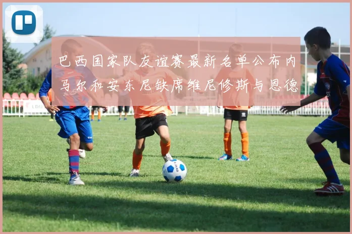 巴西国家队友谊赛最新名单公布内马尔和安东尼缺席维尼修斯与恩德里克入选