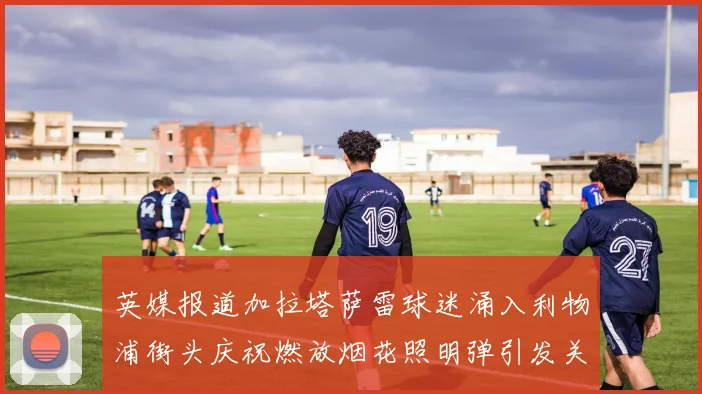 英媒报道加拉塔萨雷球迷涌入利物浦街头庆祝燃放烟花照明弹引发关注