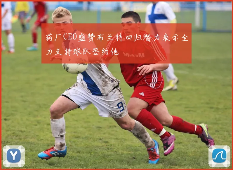 药厂CEO盛赞布兰特回归潜力表示全力支持球队签约他
