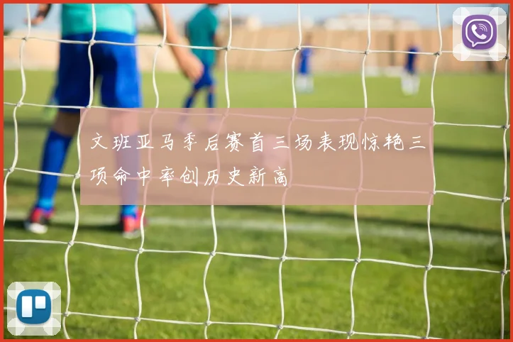 文班亚马季后赛首三场表现惊艳三项命中率创历史新高