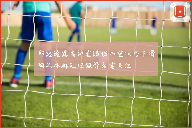 邱彪透露高诗岩膝伤加重状态下滑陶汉林脚趾轻微骨裂需关注