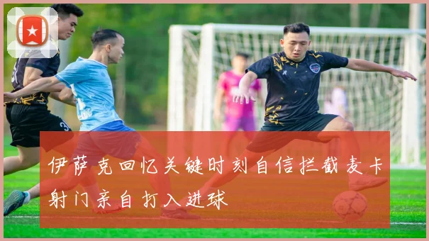 伊萨克回忆关键时刻自信拦截麦卡射门亲自打入进球