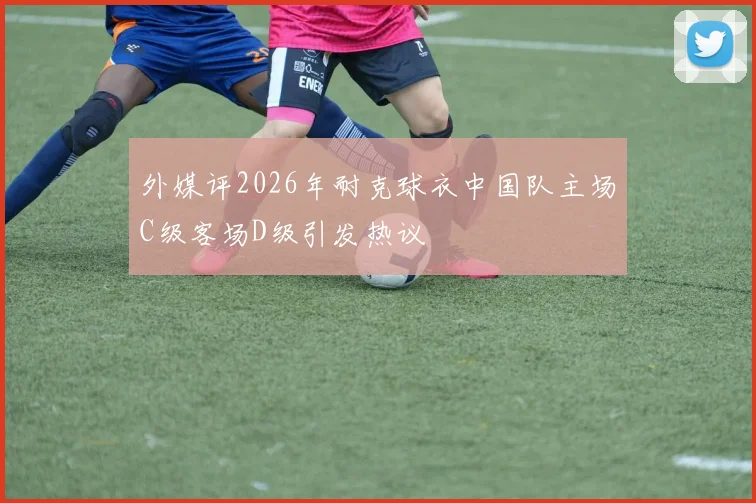 外媒评2026年耐克球衣中国队主场C级客场D级引发热议
